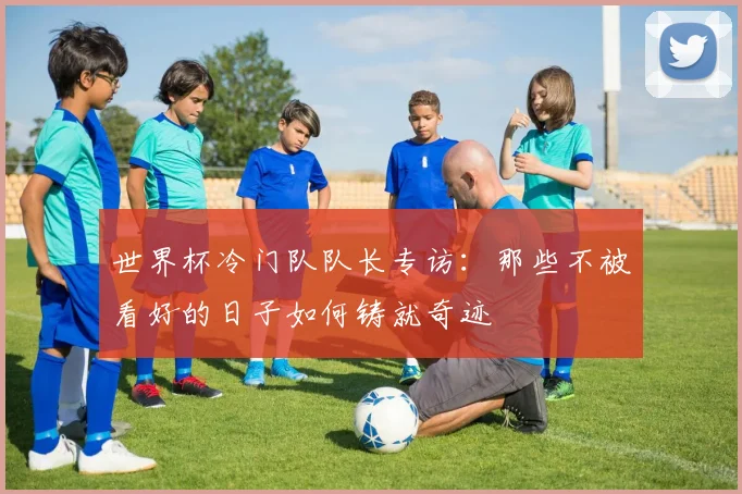 世界杯冷门队队长专访：那些不被看好的日子如何铸就奇迹