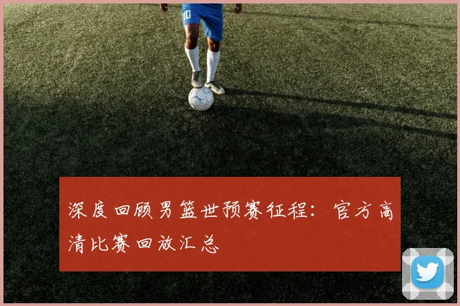 深度回顾男篮世预赛征程：官方高清比赛回放汇总