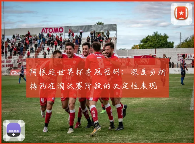 阿根廷世界杯夺冠密码：深度分析梅西在淘汰赛阶段的决定性表现
