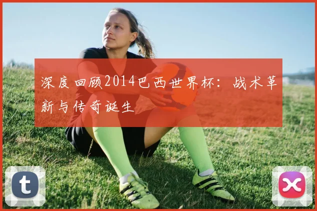 深度回顾2014巴西世界杯：战术革新与传奇诞生