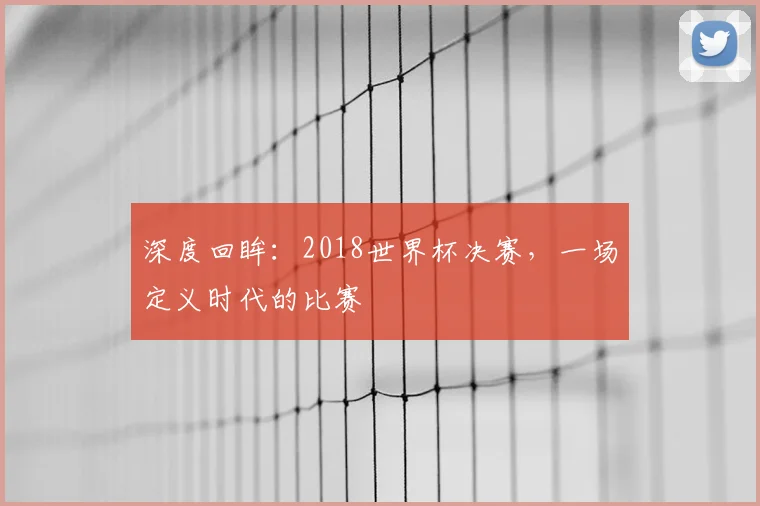 深度回眸:2018世界杯决赛,一场定义时代的比赛
