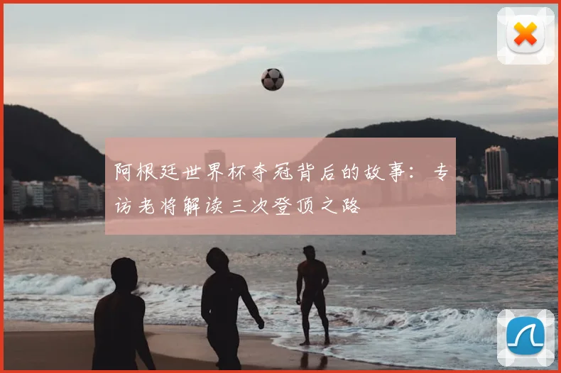 阿根廷世界杯夺冠背后的故事：专访老将解读三次登顶之路