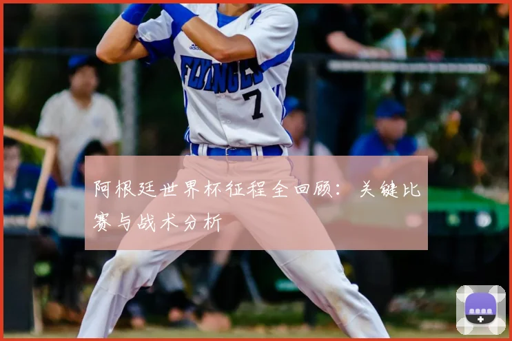 阿根廷世界杯征程全回顾：关键比赛与战术分析