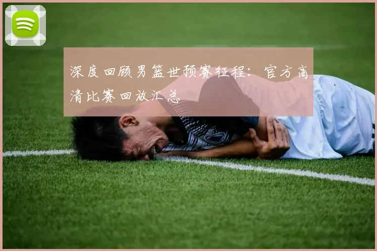 深度回顾男篮世预赛征程:官方高清比赛回放汇总