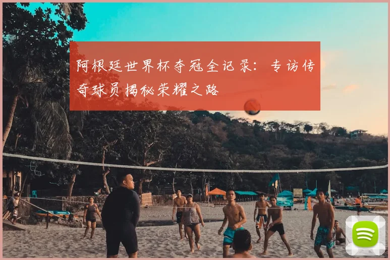 阿根廷世界杯夺冠全记录：专访传奇球员揭秘荣耀之路