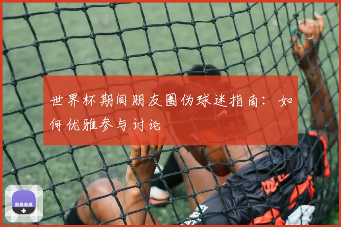 世界杯期间朋友圈伪球迷指南:如何优雅参与讨论