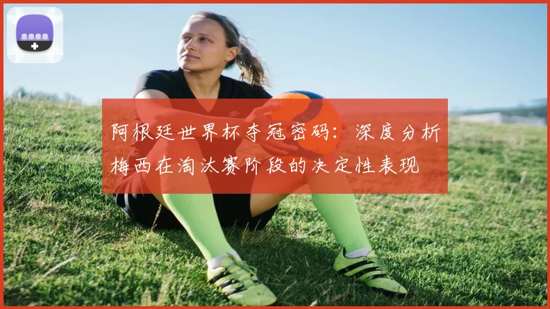 阿根廷世界杯夺冠密码:深度分析梅西在淘汰赛阶段的决定性表现