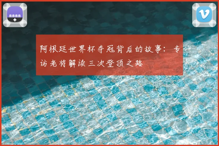 阿根廷世界杯夺冠背后的故事:专访老将解读三次登顶之路