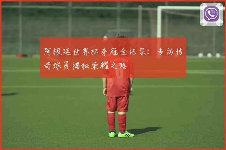 阿根廷世界杯夺冠全记录：专访传奇球员揭秘荣耀之路