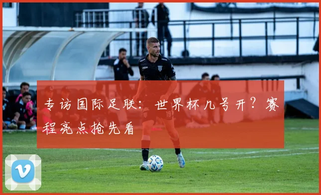 专访国际足联：世界杯几号开？赛程亮点抢先看