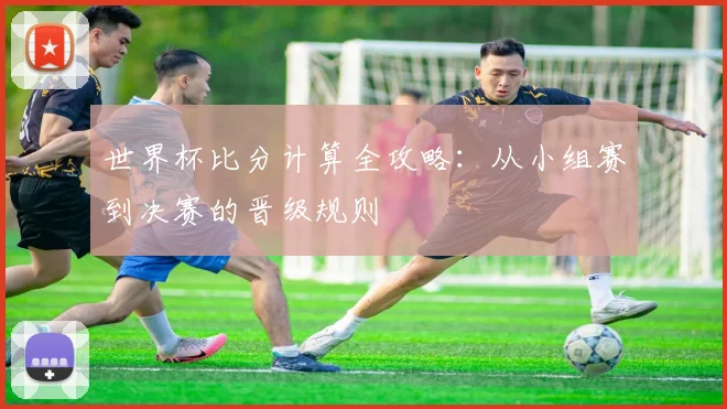 世界杯比分计算全攻略：从小组赛到决赛的晋级规则