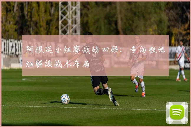 阿根廷小组赛战绩回顾：专访教练组解读战术布局