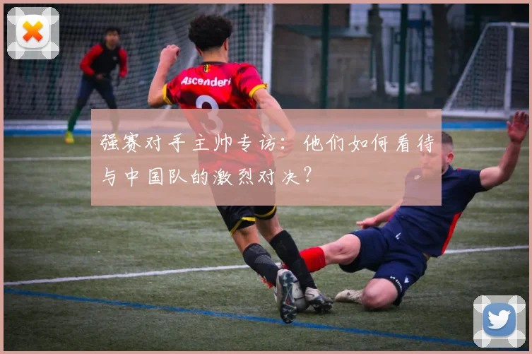 强赛对手主帅专访：他们如何看待与中国队的激烈对决？