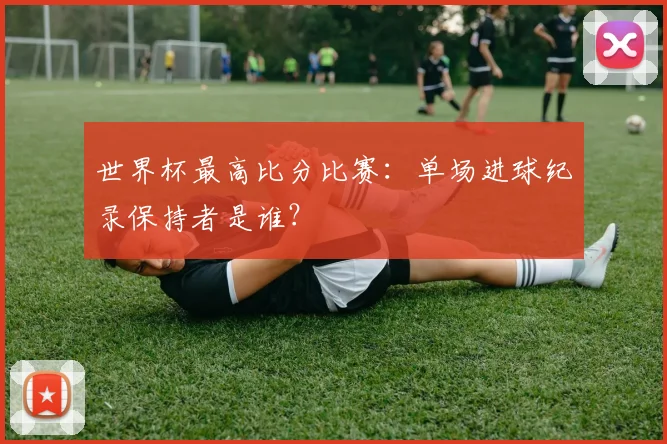 世界杯最高比分比赛：单场进球纪录保持者是谁？